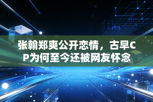 张翰郑爽公开恋情，古早CP为何至今还被网友怀念