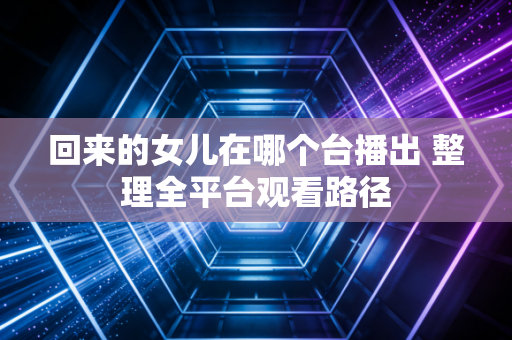 回来的女儿在哪个台播出 整理全平台观看路径