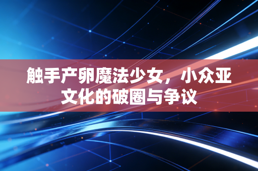 触手产卵魔法少女，小众亚文化的破圈与争议