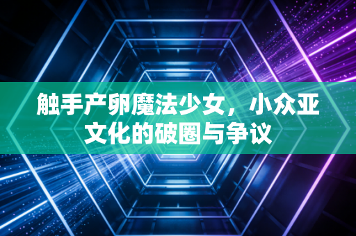 触手产卵魔法少女，小众亚文化的破圈与争议