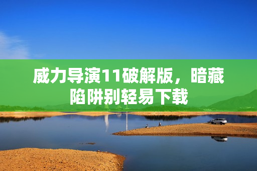 威力导演11破解版,暗藏陷阱别轻易下载