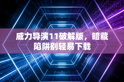 威力导演11破解版,暗藏陷阱别轻易下载