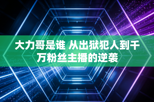 大力哥是谁 从出狱犯人到千万粉丝主播的逆袭