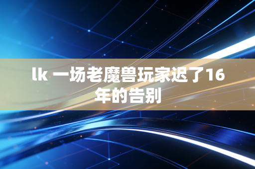 lk 一场老魔兽玩家迟了16年的告别