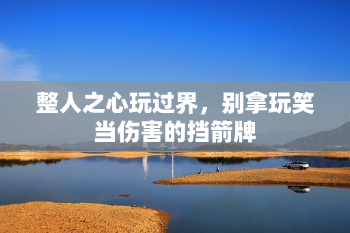 整人之心玩过界,别拿玩笑当伤害的挡箭牌