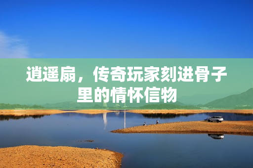 逍遥扇,传奇玩家刻进骨子里的情怀信物