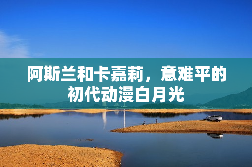 阿斯兰和卡嘉莉,意难平的初代动漫白月光