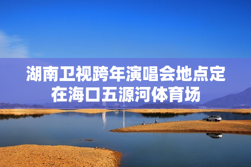 湖南卫视跨年演唱会地点定在海口五源河体育场