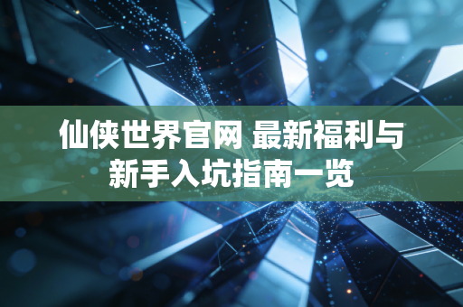 仙侠世界官网 最新福利与新手入坑指南一览