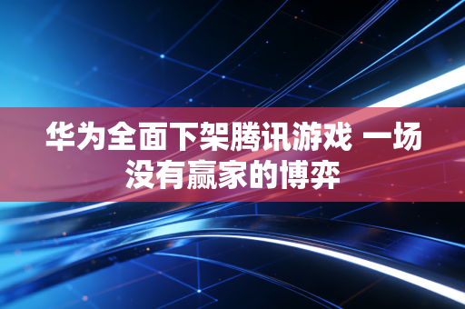 华为全面下架腾讯游戏 一场没有赢家的博弈