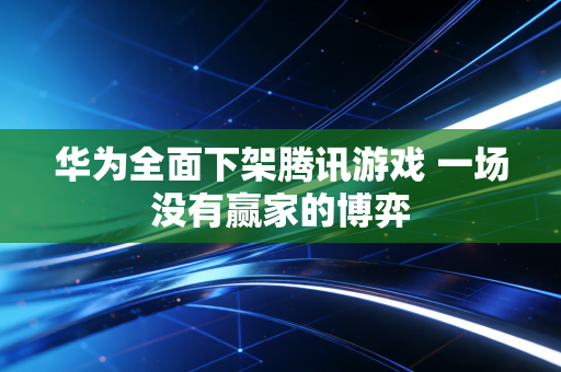 华为全面下架腾讯游戏 一场没有赢家的博弈
