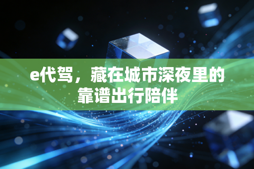e代驾,藏在城市深夜里的靠谱出行陪伴