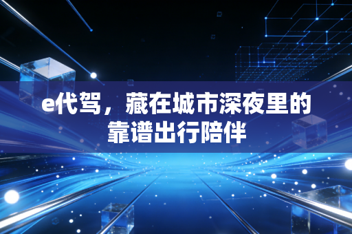 e代驾，藏在城市深夜里的靠谱出行陪伴