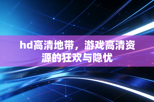 hd高清地带,游戏高清资源的狂欢与隐忧