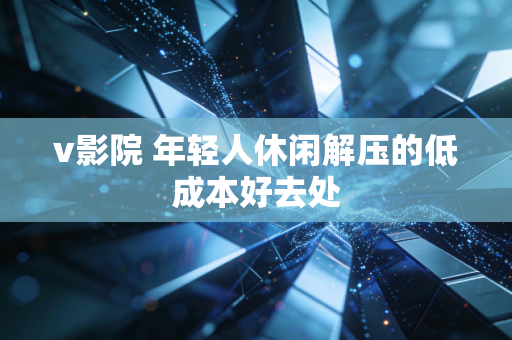 v影院 年轻人休闲解压的低成本好去处