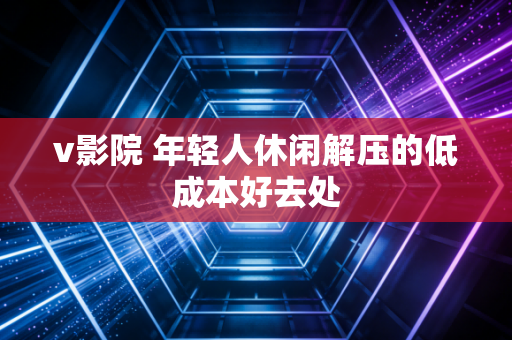 v影院 年轻人休闲解压的低成本好去处