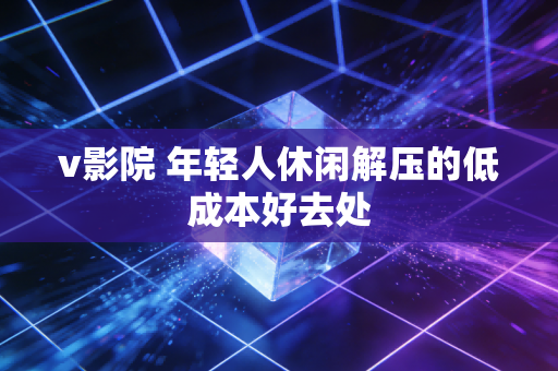v影院 年轻人休闲解压的低成本好去处