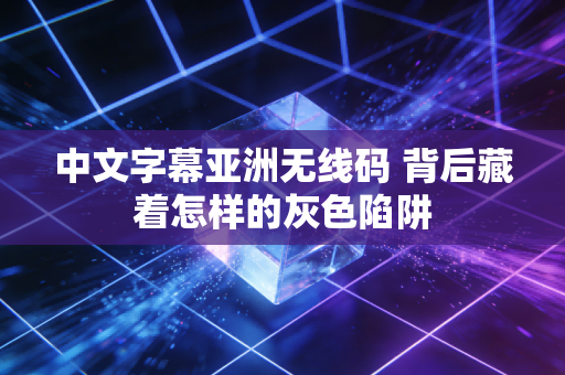中文字幕亚洲无线码 背后藏着怎样的灰色陷阱