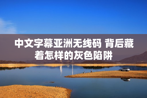 中文字幕亚洲无线码 背后藏着怎样的灰色陷阱