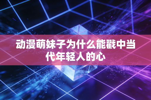 动漫萌妹子为什么能戳中当代年轻人的心