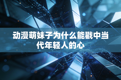 动漫萌妹子为什么能戳中当代年轻人的心
