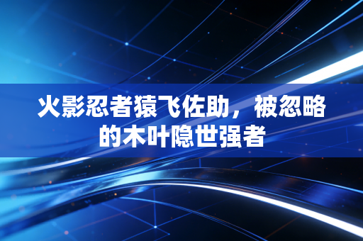 火影忍者猿飞佐助，被忽略的木叶隐世强者