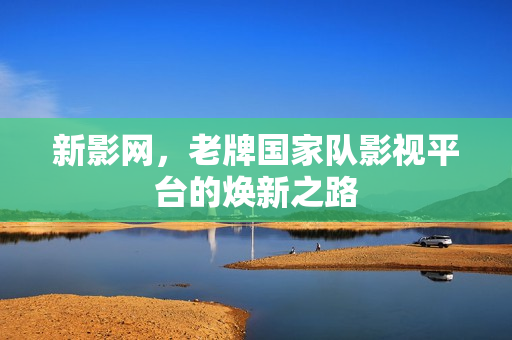 新影网,老牌国家队影视平台的焕新之路