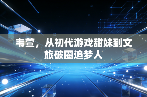 韦萱,从初代游戏甜妹到文旅破圈追梦人