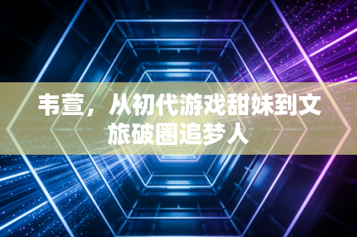 韦萱,从初代游戏甜妹到文旅破圈追梦人