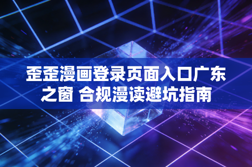 歪歪漫画登录页面入口广东之窗 合规漫读避坑指南