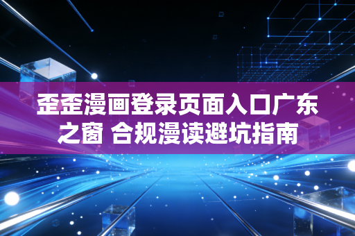 歪歪漫画登录页面入口广东之窗 合规漫读避坑指南
