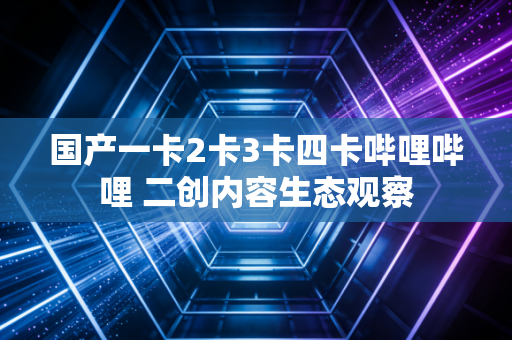 国产一卡2卡3卡四卡哔哩哔哩 二创内容生态观察
