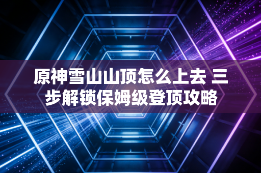 原神雪山山顶怎么上去 三步解锁保姆级登顶攻略