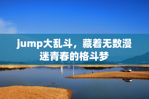 jump大乱斗,藏着无数漫迷青春的格斗梦