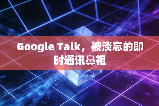 Google Talk，被淡忘的即时通讯鼻祖