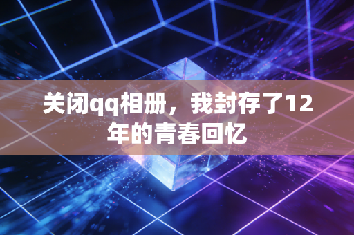 关闭qq相册,我封存了12年的青春回忆