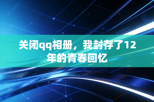 关闭qq相册,我封存了12年的青春回忆