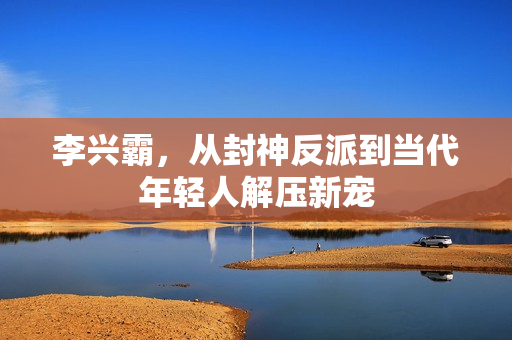 李兴霸，从封神反派到当代年轻人解压新宠