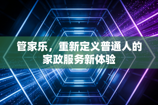 管家乐,重新定义普通人的家政服务新体验