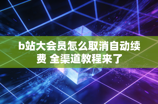 b站大会员怎么取消自动续费 全渠道教程来了