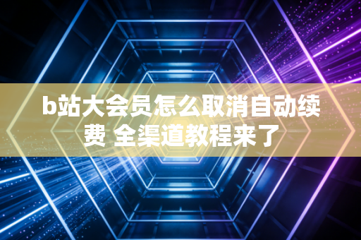 b站大会员怎么取消自动续费 全渠道教程来了
