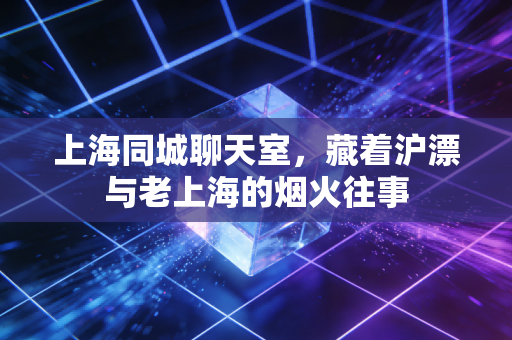 上海同城聊天室,藏着沪漂与老上海的烟火往事