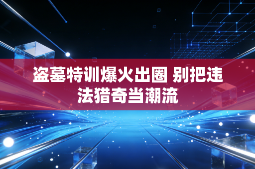 盗墓特训爆火出圈 别把违法猎奇当潮流