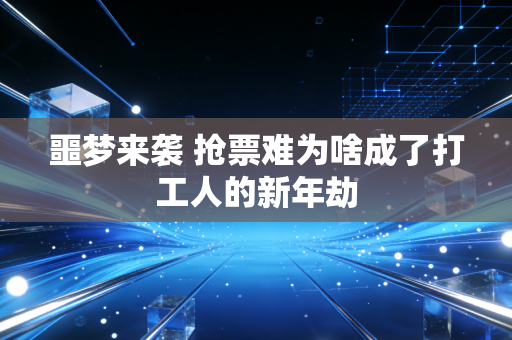 噩梦来袭 抢票难为啥成了打工人的新年劫