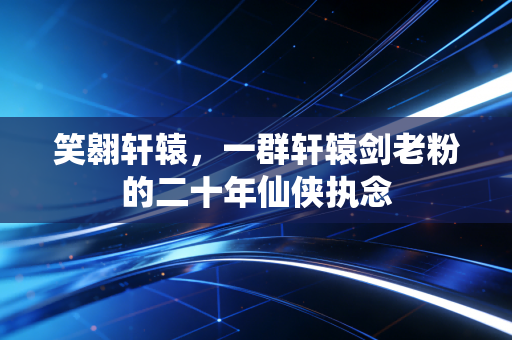 笑翱轩辕,一群轩辕剑老粉的二十年仙侠执念