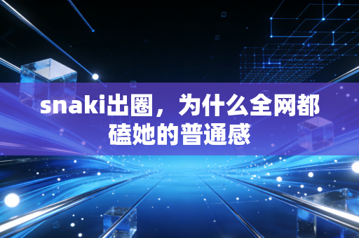 snaki出圈,为什么全网都磕她的普通感