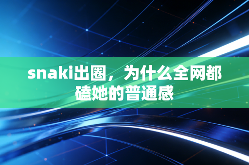 snaki出圈,为什么全网都磕她的普通感