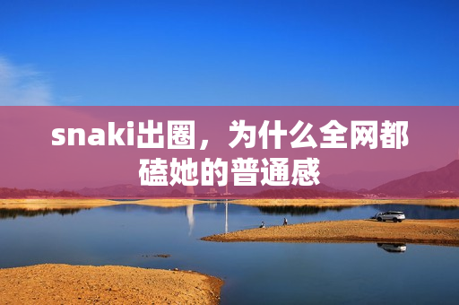 snaki出圈,为什么全网都磕她的普通感