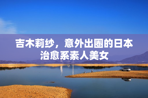吉木莉纱,意外出圈的日本治愈系素人美女