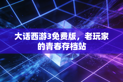 大话西游3免费版,老玩家的青春存档站